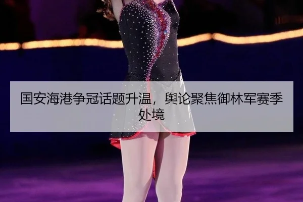 国安海港争冠话题升温，舆论聚焦御林军赛季处境