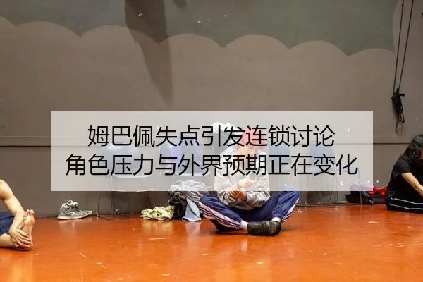 姆巴佩失点引发连锁讨论 角色压力与外界预期正在变化